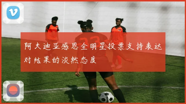 阿夫迪亚感恩全明星投票支持表达对结果的淡然态度