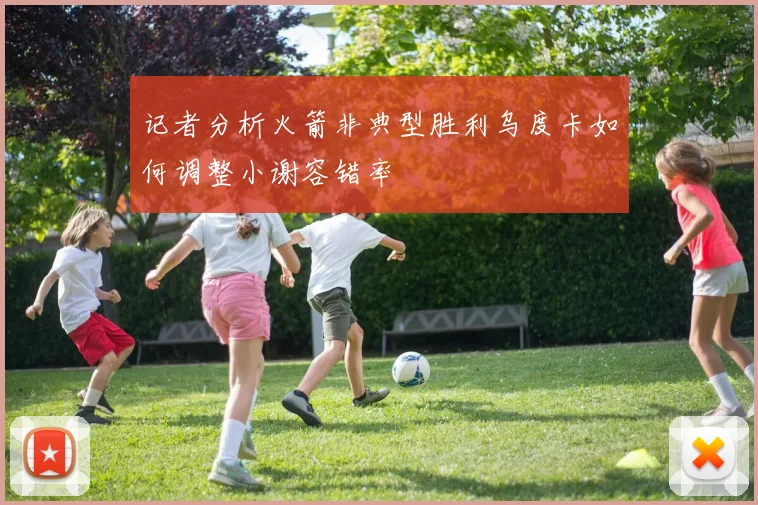 记者分析火箭非典型胜利乌度卡如何调整小谢容错率