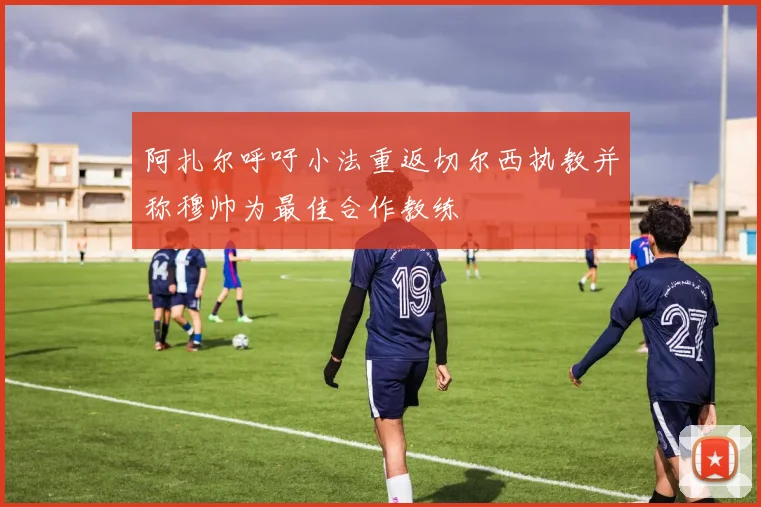 阿扎尔呼吁小法重返切尔西执教并称穆帅为最佳合作教练