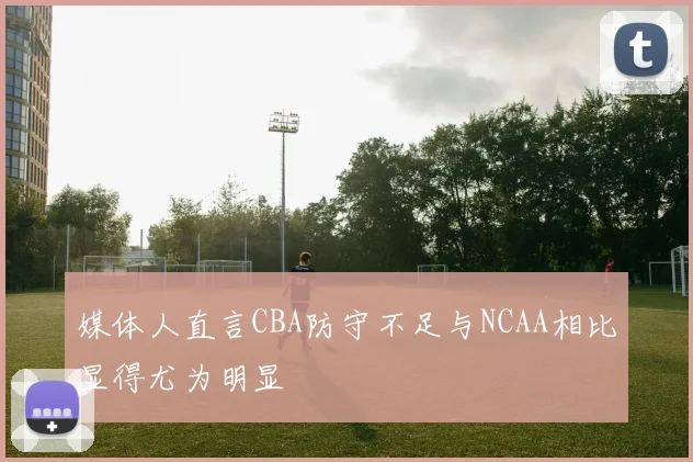 媒体人直言CBA防守不足与NCAA相比显得尤为明显