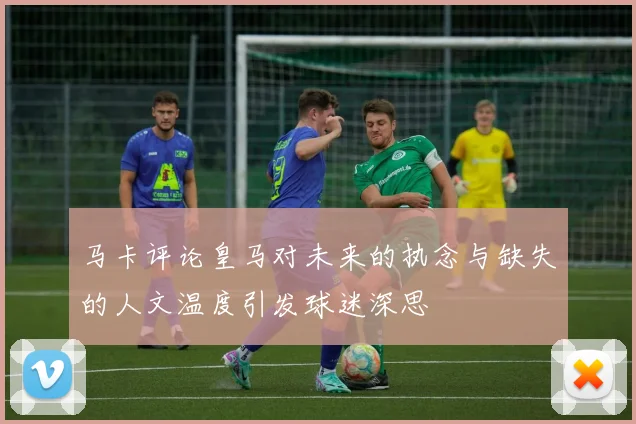 马卡评论皇马对未来的执念与缺失的人文温度引发球迷深思