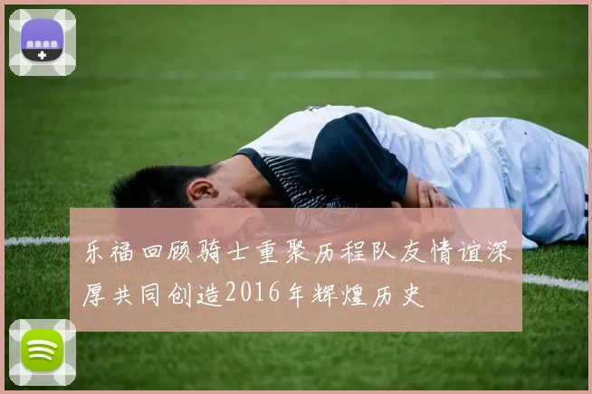 乐福回顾骑士重聚历程队友情谊深厚共同创造2016年辉煌历史