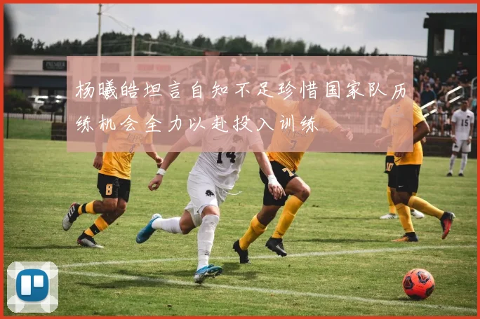 杨曦皓坦言自知不足珍惜国家队历练机会全力以赴投入训练