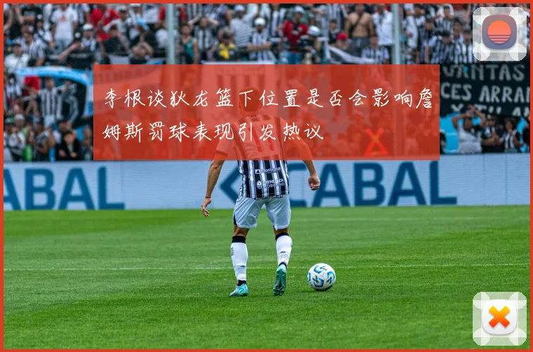李根谈狄龙篮下位置是否会影响詹姆斯罚球表现引发热议