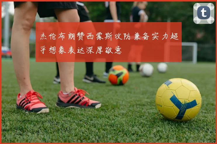 杰伦布朗赞西蒙斯攻防兼备实力超乎想象表达深厚敬意