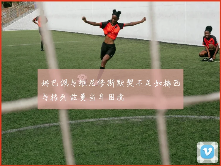 姆巴佩与维尼修斯默契不足如梅西与格列兹曼当年困境