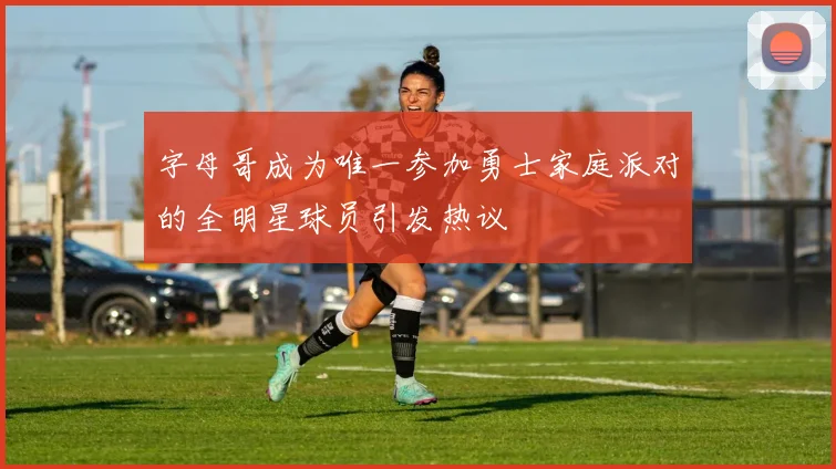 字母哥成为唯一参加勇士家庭派对的全明星球员引发热议