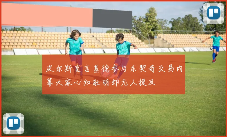 皮尔斯直言基德参与东契奇交易内幕大家心知肚明却无人提及
