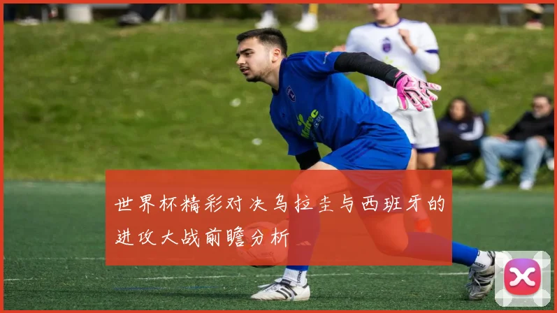 世界杯精彩对决乌拉圭与西班牙的进攻大战前瞻分析