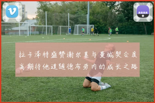 拉卡泽特盛赞谢尔基与曼城契合度高期待他追随德布劳内的成长之路