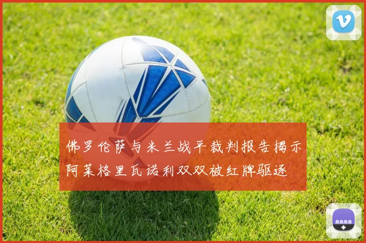佛罗伦萨与米兰战平裁判报告揭示阿莱格里瓦诺利双双被红牌驱逐