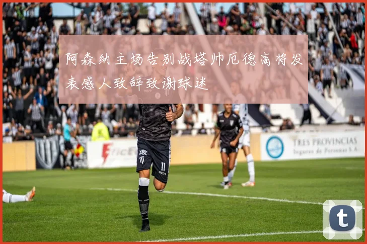 阿森纳主场告别战塔帅厄德高将发表感人致辞致谢球迷
