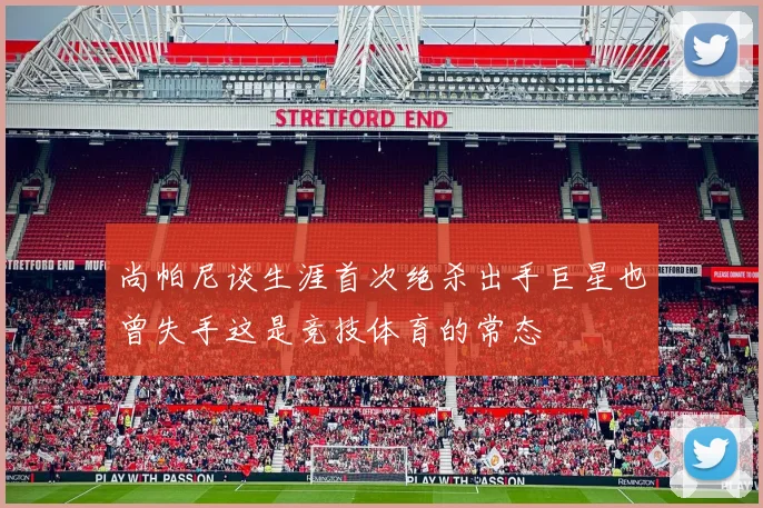 尚帕尼谈生涯首次绝杀出手巨星也曾失手这是竞技体育的常态