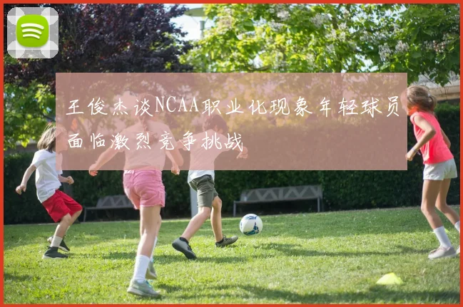 王俊杰谈NCAA职业化现象年轻球员面临激烈竞争挑战