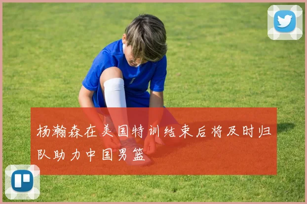 杨瀚森在美国特训结束后将及时归队助力中国男篮