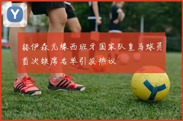 赫伊森无缘西班牙国家队皇马球员首次缺席名单引发热议