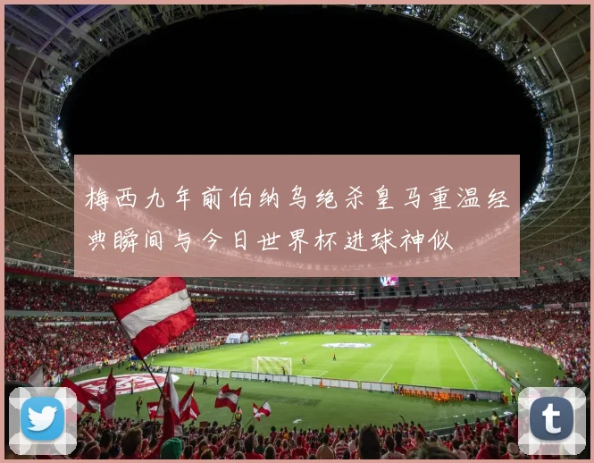 梅西九年前伯纳乌绝杀皇马重温经典瞬间与今日世界杯进球神似