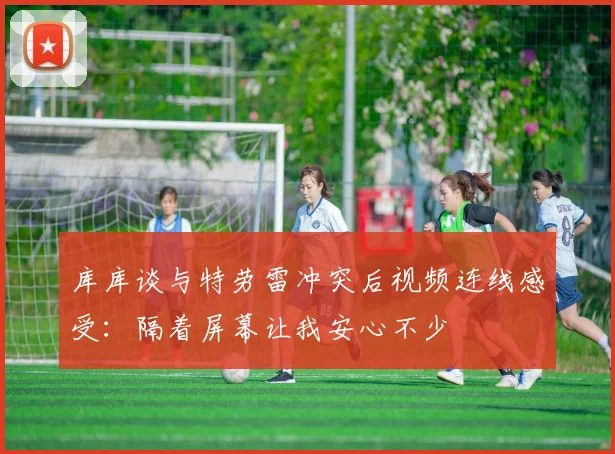 库库谈与特劳雷冲突后视频连线感受：隔着屏幕让我安心不少