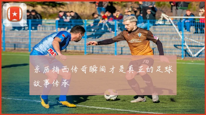 亲历梅西传奇瞬间才是真正的足球故事传承