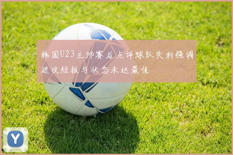 韩国U23主帅赛后点评球队失利强调进攻短板与状态未达最佳