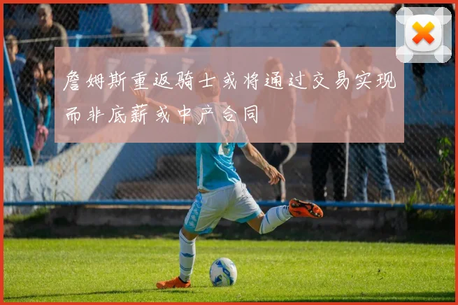 詹姆斯重返骑士或将通过交易实现而非底薪或中产合同