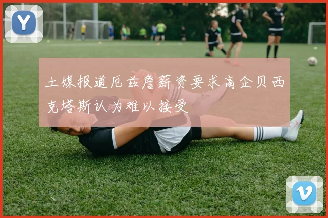 土媒报道厄兹詹薪资要求高企贝西克塔斯认为难以接受