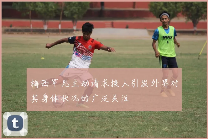 梅西罕见主动请求换人引发外界对其身体状况的广泛关注